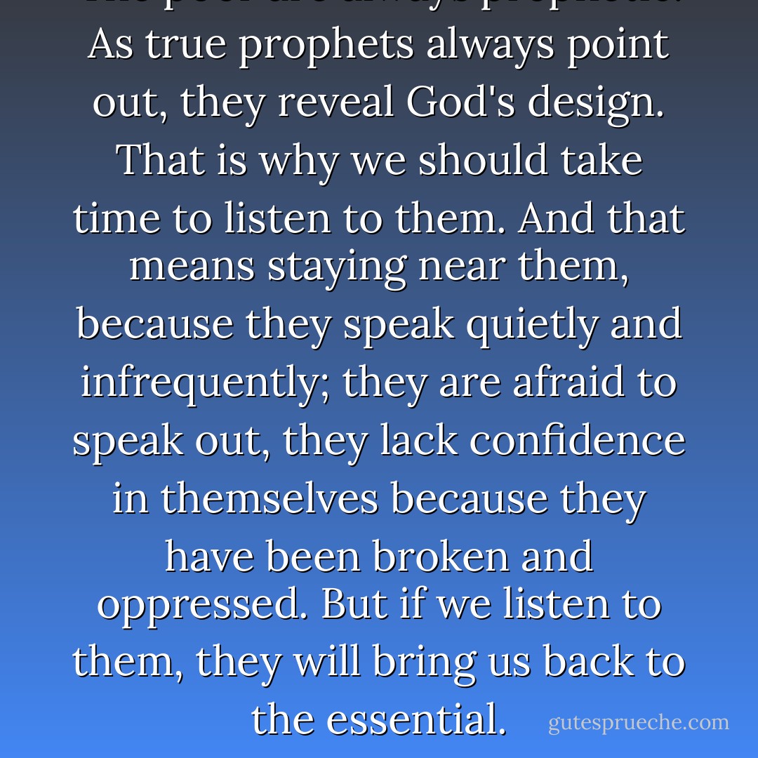 The poor are always prophetic. As true prophets always point out, they reveal God's design. That is why we should take time to listen to them. And that means staying near them, because they speak quietly and infrequently; they are afraid to speak out, they lack confidence in themselves because they have been broken and oppressed. But if we listen to them, they will bring us back to the essential. - Jean Vanier