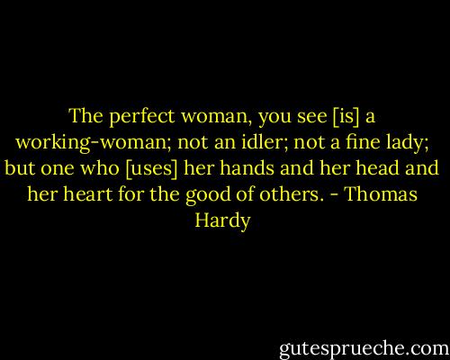 The perfect woman, you see [is] a working-woman; not an idler; not a fine lady; but one who [uses] her hands and her head and her heart for the good of others. - Thomas Hardy