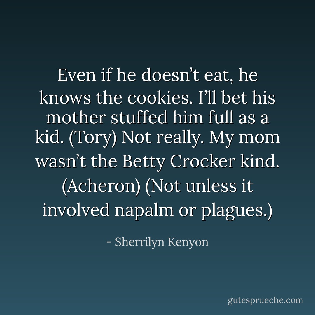 Even if he doesn’t eat, he knows the cookies. I’ll bet his mother stuffed him full as a kid. (Tory)<br />Not really. My mom wasn’t the Betty Crocker kind. (Acheron)<br />(Not unless it involved napalm or plagues.) - Sherrilyn Kenyon