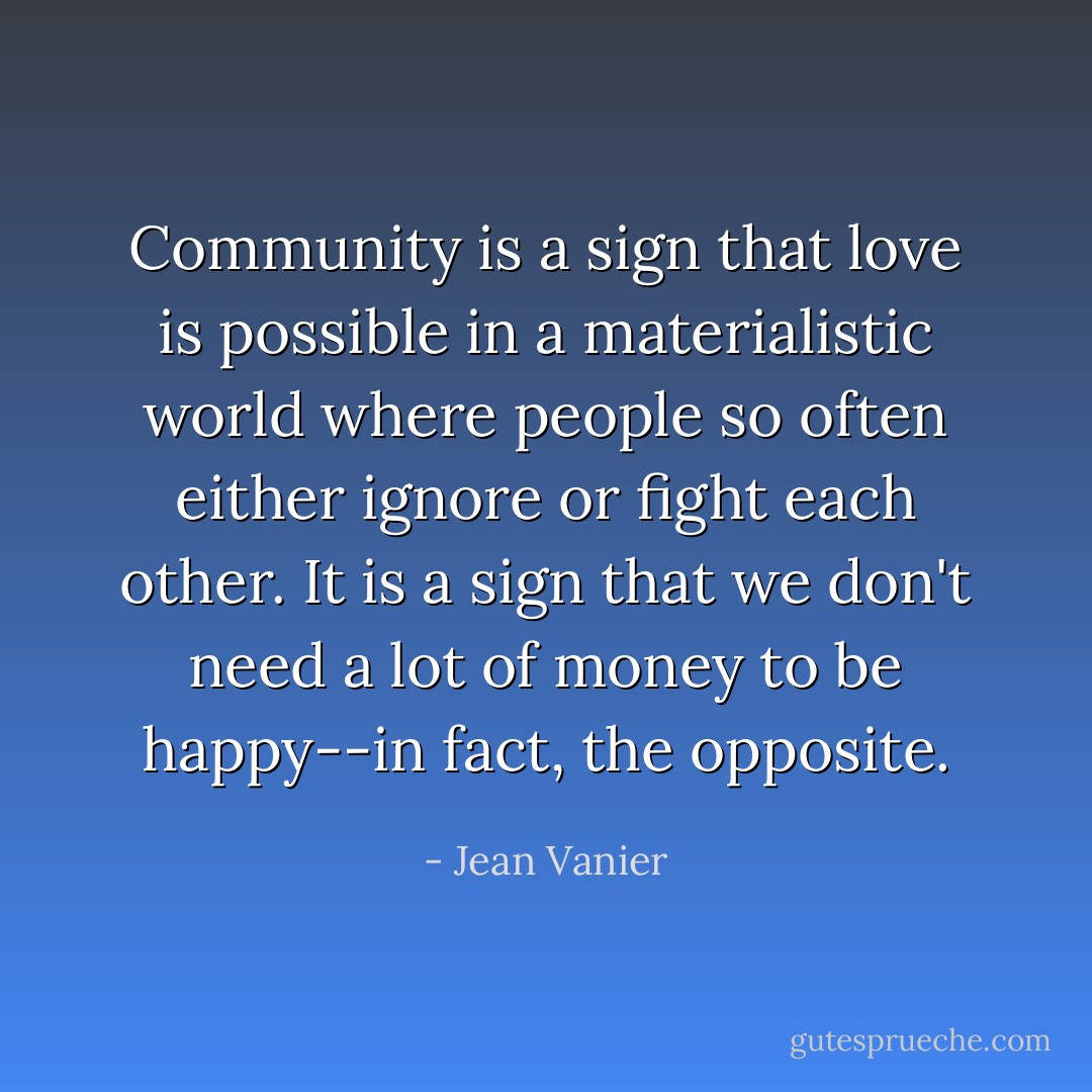 Community is a sign that love is possible in a materialistic world where people so often either ignore or fight each other. It is a sign that we don't need a lot of money to be happy--in fact, the opposite. - Jean Vanier