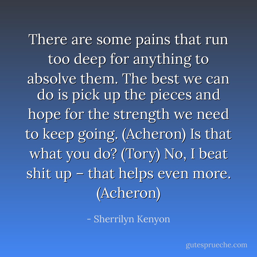There are some pains that run too deep for anything to absolve them. The best we can do is pick up the pieces and hope for the strength we need to keep going. (Acheron)<br />Is that what you do? (Tory)<br />No, I beat shit up – that helps even more. (Acheron) - Sherrilyn Kenyon