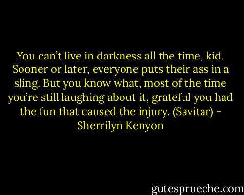 You can’t live in darkness all the time, kid. Sooner or later, everyone puts their ass in a sling. But you know what, most of the time you’re still laughing about it, grateful you had the fun that caused the injury. (Savitar) - Sherrilyn Kenyon