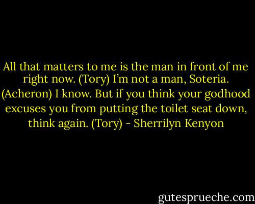 All that matters to me is the man in front of me right now. (Tory)<br />I’m not a man, Soteria. (Acheron)<br />I know. But if you think your godhood excuses you from putting the toilet seat down, think again. (Tory) - Sherrilyn Kenyon
