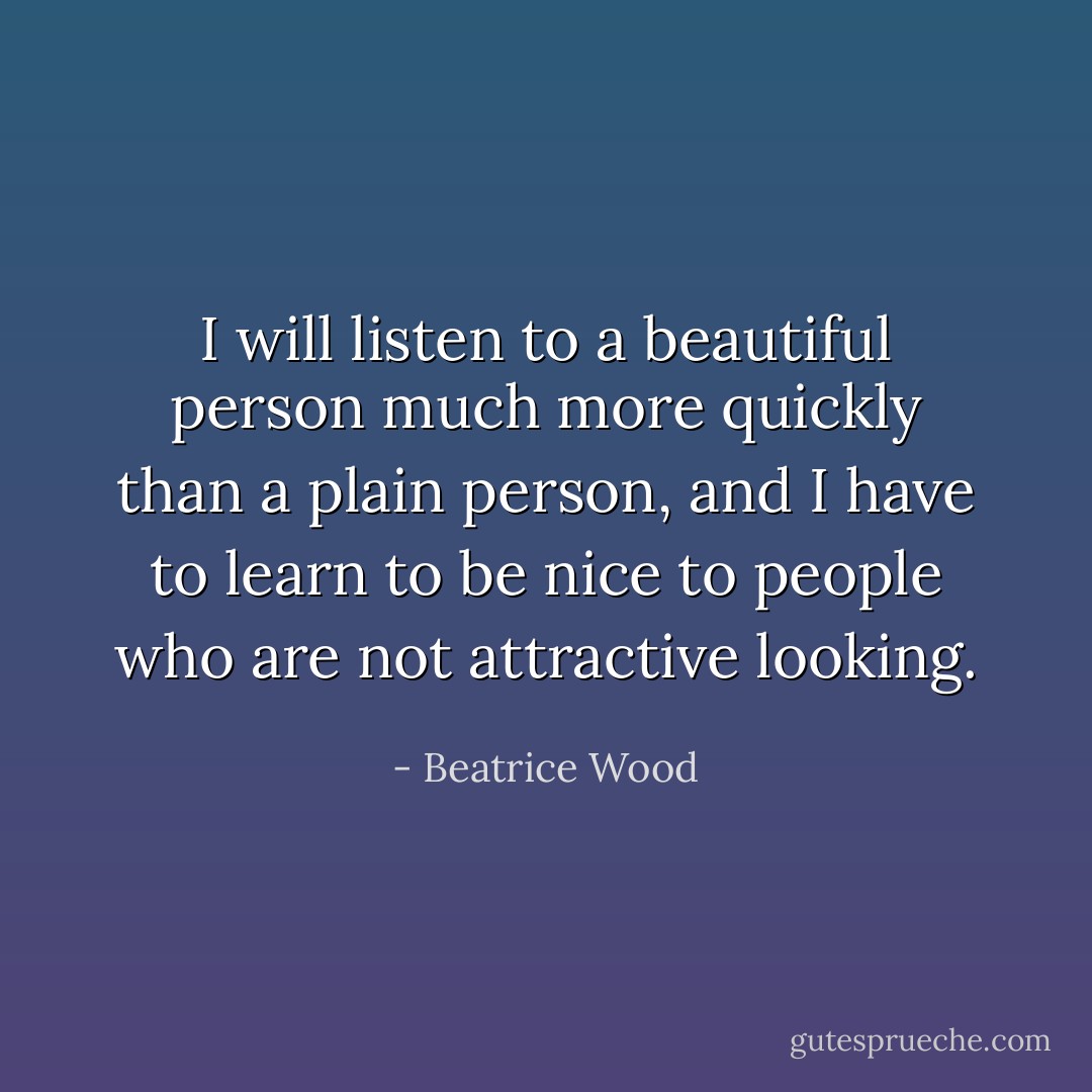 I will listen to a beautiful person much more quickly than a plain person, and I have to learn to be nice to people who are not attractive looking. - Beatrice Wood