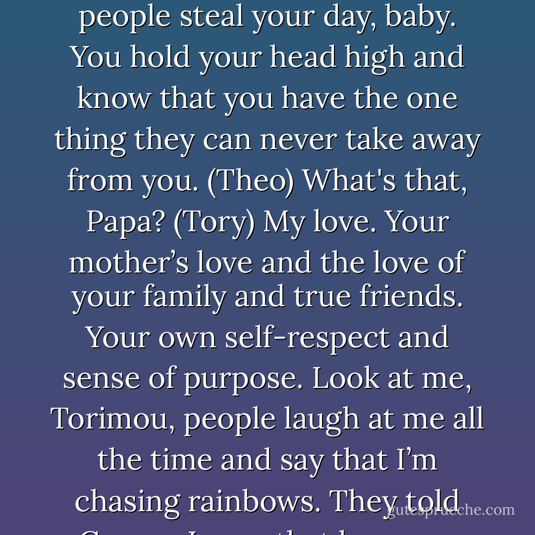 No one can ever make you feel inferior without your permission, Tory. Don’t give it to them. Realize that it’s their own insecurities that make them attack you and others. They’re so unhappy with themselves that the only way they can feel better is by making everyone as unhappy as they are. Don’t let those people steal your day, baby. You hold your head high and know that you have the one thing they can never take away from you. (Theo)<br />What's that, Papa? (Tory)<br />My love. Your mother’s love and the love of your family and true friends. Your own self-respect and sense of purpose. Look at me, Torimou, people laugh at me all the time and say that I’m chasing rainbows. They told George Lucas that he was a fool for making Star Wars – they used to even call it Lucas’s Folly. Did he listen? No. And if he’d listened to them you wouldn’t have had your favorite movie made and think of how many people would never have heard the phrase 'May the Force be With You.' (Theo) - Sherrilyn Kenyon