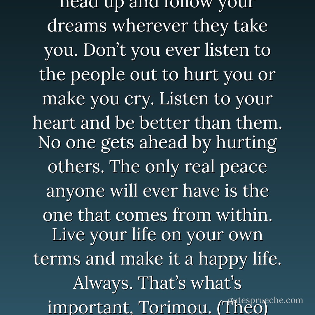 I want you to always hold your head up and follow your dreams wherever they take you. Don’t you ever listen to the people out to hurt you or make you cry. Listen to your heart and be better than them. No one gets ahead by hurting others. The only real peace anyone will ever have is the one that comes from within. Live your life on your own terms and make it a happy life. Always. That’s what’s important, Torimou. (Theo) - Sherrilyn Kenyon