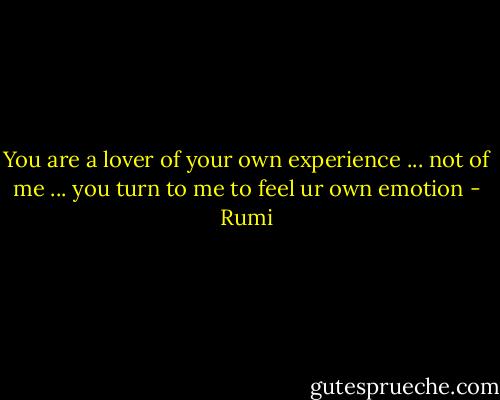 You are a lover of your own experience ... not of me ... you turn to me to feel ur own emotion - Rumi