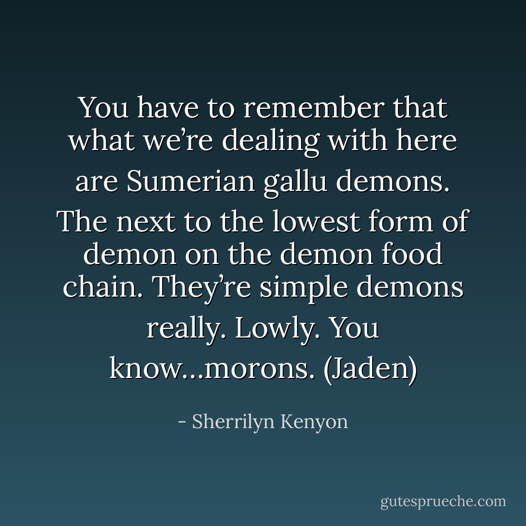 You have to remember that what we’re dealing with here are Sumerian gallu demons. The next to the lowest form of demon on the demon food chain. They’re simple demons really. Lowly. You know…morons. (Jaden) - Sherrilyn Kenyon