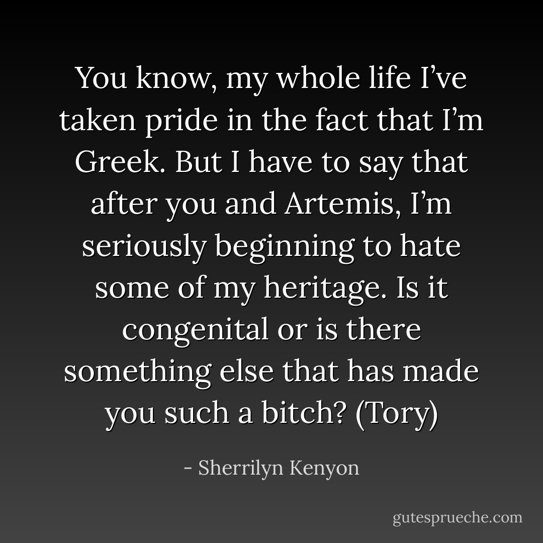 You know, my whole life I’ve taken pride in the fact that I’m Greek. But I have to say that after you and Artemis, I’m seriously beginning to hate some of my heritage. Is it congenital or is there something else that has made you such a bitch? (Tory) - Sherrilyn Kenyon