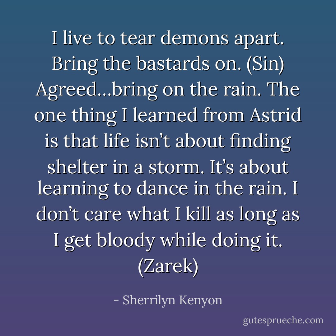 I live to tear demons apart. Bring the bastards on. (Sin)<br />Agreed…bring on the rain. The one thing I learned from Astrid is that life isn’t about finding shelter in a storm. It’s about learning to dance in the rain. I don’t care what I kill as long as I get bloody while doing it. (Zarek) - Sherrilyn Kenyon