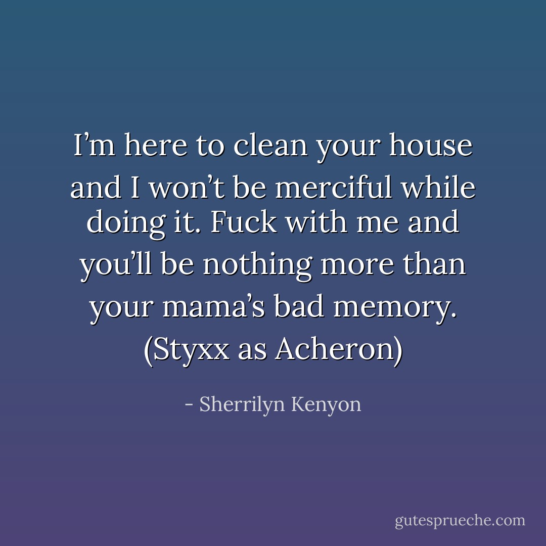 I’m here to clean your house and I won’t be merciful while doing it. Fuck with me and you’ll be nothing more than your mama’s bad memory. (Styxx as Acheron) - Sherrilyn Kenyon