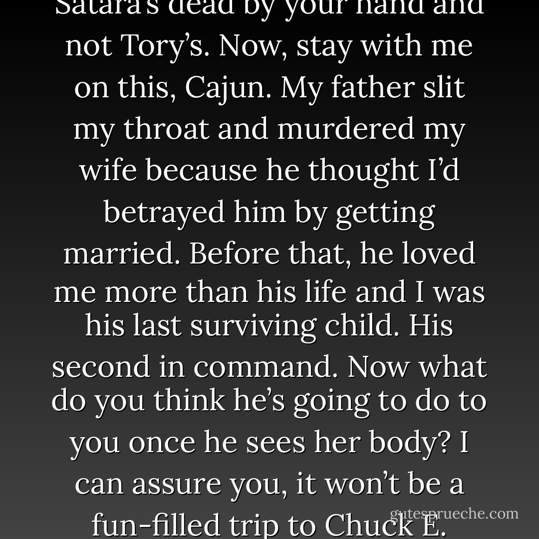 I’m going to make the wildly unfounded assumption that Satara’s dead by your hand and not Tory’s. Now, stay with me on this, Cajun. My father slit my throat and murdered my wife because he thought I’d betrayed him by getting married. Before that, he loved me more than his life and I was his last surviving child. His second in command. Now what do you think he’s going to do to you once he sees her body? I can assure you, it won’t be a fun-filled trip to Chuck E. Cheese. (Urian) - Sherrilyn Kenyon