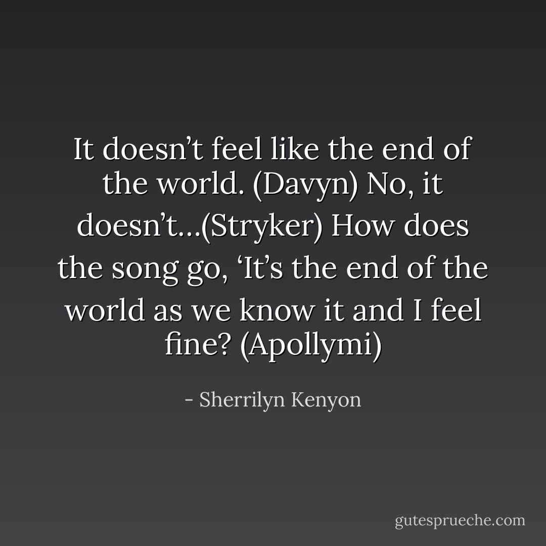 It doesn’t feel like the end of the world. (Davyn)<br />No, it doesn’t…(Stryker)<br />How does the song go, ‘It’s the end of the world as we know it and I feel fine? (Apollymi) - Sherrilyn Kenyon