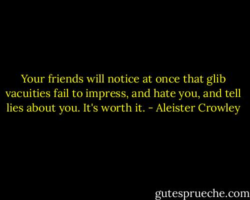 Your friends will notice at once that glib vacuities fail to impress, and hate you, and tell lies about you. It's worth it. - Aleister Crowley
