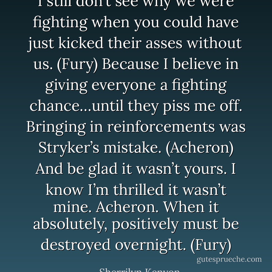 I still don’t see why we were fighting when you could have just kicked their asses without us. (Fury)<br />Because I believe in giving everyone a fighting chance…until they piss me off. Bringing in reinforcements was Stryker’s mistake. (Acheron)<br />And be glad it wasn’t yours. I know I’m thrilled it wasn’t mine. Acheron. When it absolutely, positively must be destroyed overnight. (Fury) - Sherrilyn Kenyon