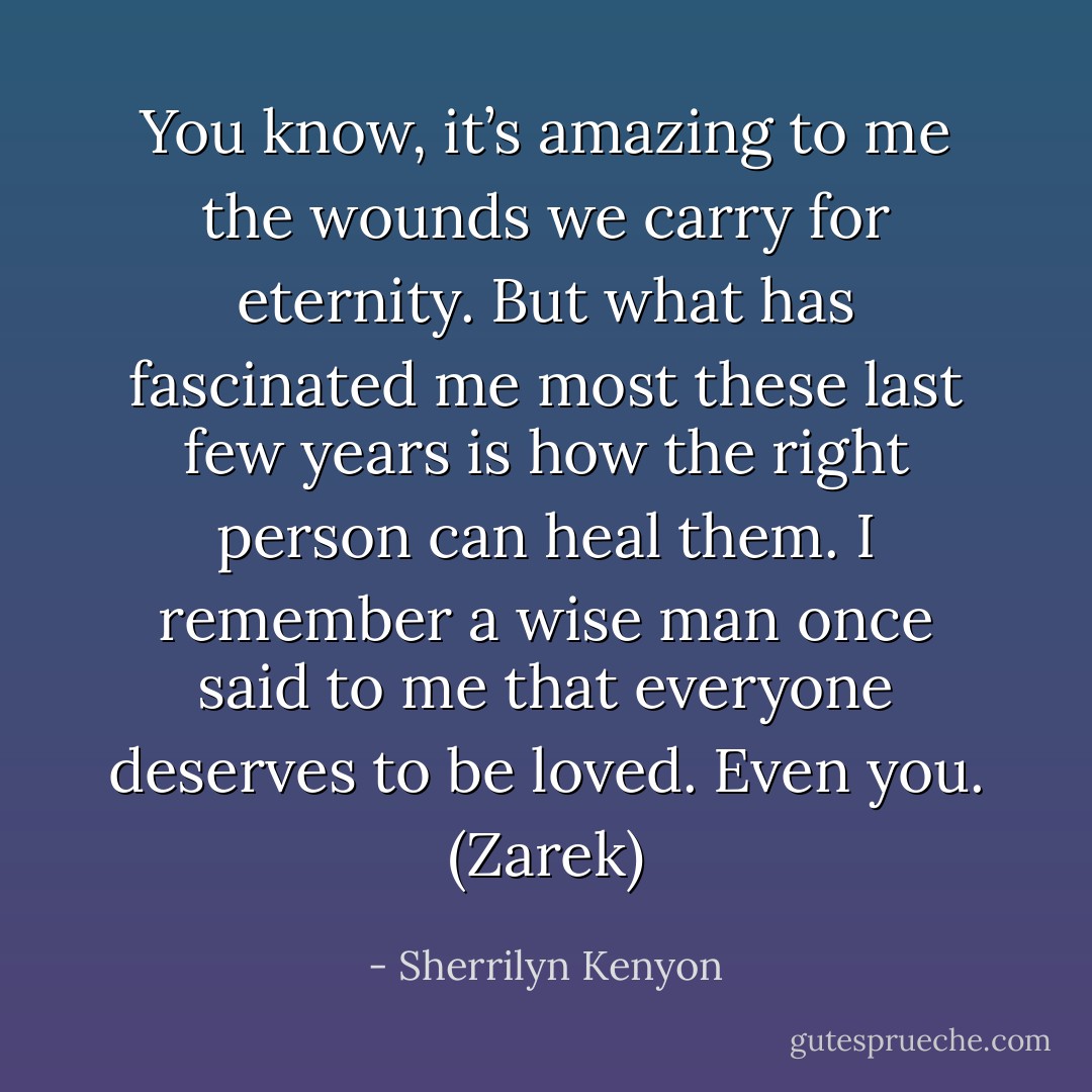 You know, it’s amazing to me the wounds we carry for eternity. But what has fascinated me most these last few years is how the right person can heal them. I remember a wise man once said to me that everyone deserves to be loved. Even you. (Zarek) - Sherrilyn Kenyon
