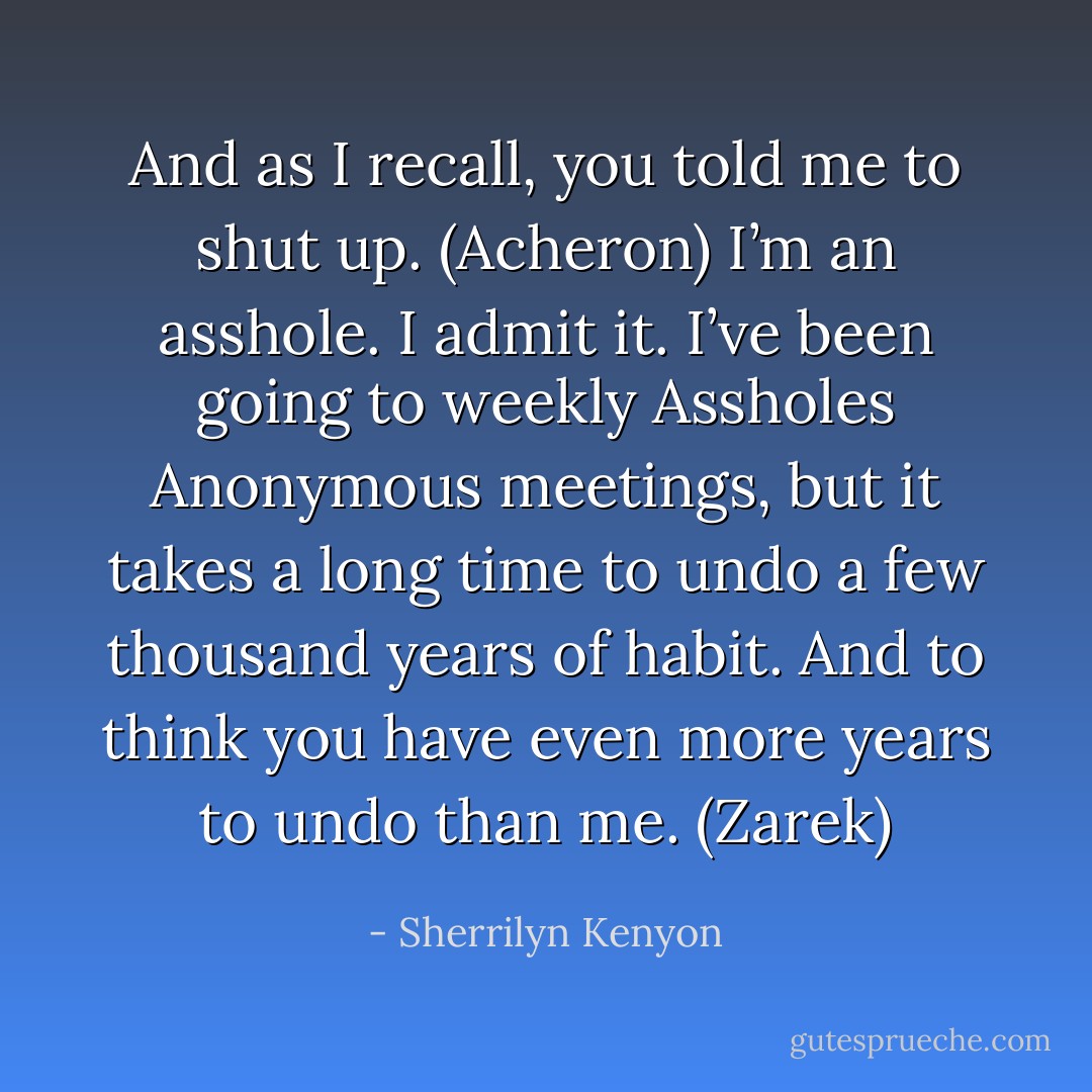 And as I recall, you told me to shut up. (Acheron)<br />I’m an asshole. I admit it. I’ve been going to weekly Assholes Anonymous meetings, but it takes a long time to undo a few thousand years of habit. And to think you have even more years to undo than me. (Zarek) - Sherrilyn Kenyon