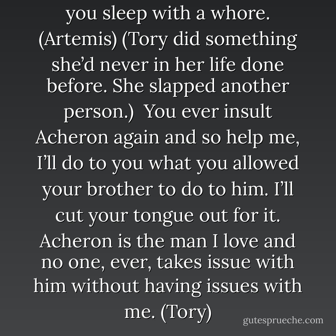 You’re human. No one cares if you sleep with a whore. (Artemis)<br />(Tory did something she’d never in her life done before. She slapped another person.) <br />You ever insult Acheron again and so help me, I’ll do to you what you allowed your brother to do to him. I’ll cut your tongue out for it. Acheron is the man I love and no one, ever, takes issue with him without having issues with me. (Tory) - Sherrilyn Kenyon