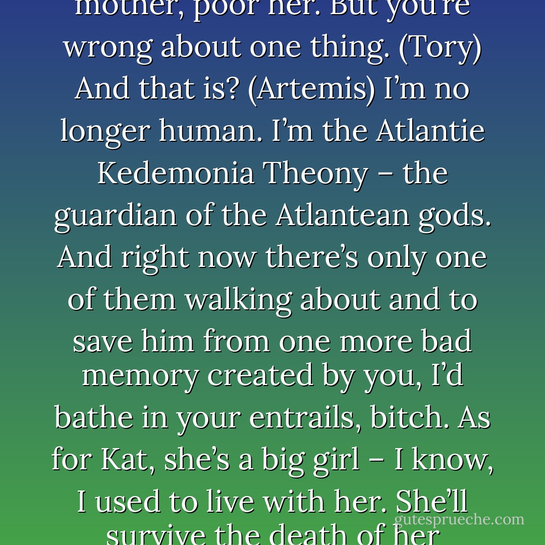 You’re not done with me entirely, human. I’m the mother of his daughter. (Artemis)<br />You’re right. You are Katra’s mother, poor her. But you’re wrong about one thing. (Tory)<br />And that is? (Artemis)<br />I’m no longer human. I’m the Atlantie Kedemonia Theony – the guardian of the Atlantean gods. And right now there’s only one of them walking about and to save him from one more bad memory created by you, I’d bathe in your entrails, bitch. As for Kat, she’s a big girl – I know, I used to live with her. She’ll survive the death of her mother. Trust me, I have firsthand experience with the subject. (Tory) - Sherrilyn Kenyon