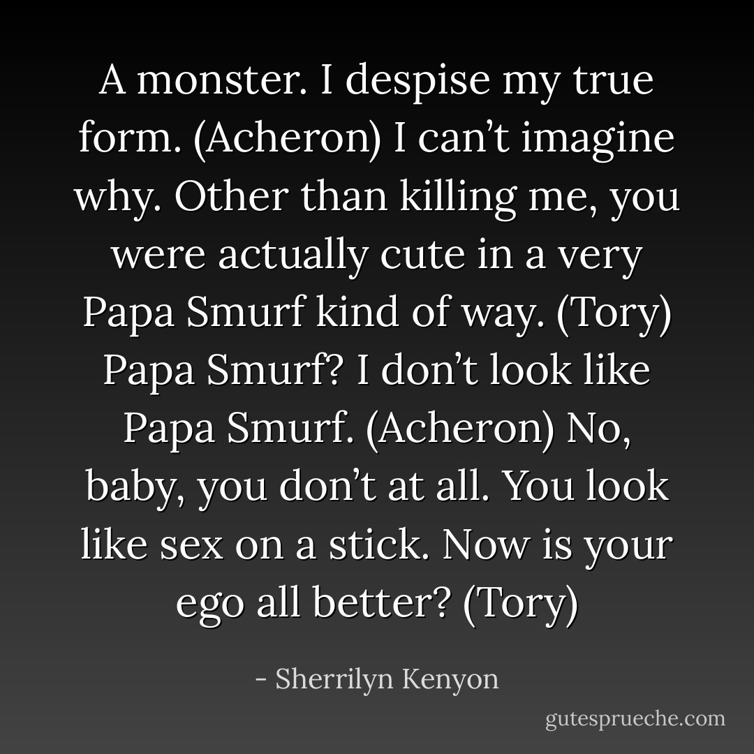 A monster. I despise my true form. (Acheron)<br />I can’t imagine why. Other than killing me, you were actually cute in a very Papa Smurf kind of way. (Tory)<br />Papa Smurf? I don’t look like Papa Smurf. (Acheron)<br />No, baby, you don’t at all. You look like sex on a stick. Now is your ego all better? (Tory) - Sherrilyn Kenyon