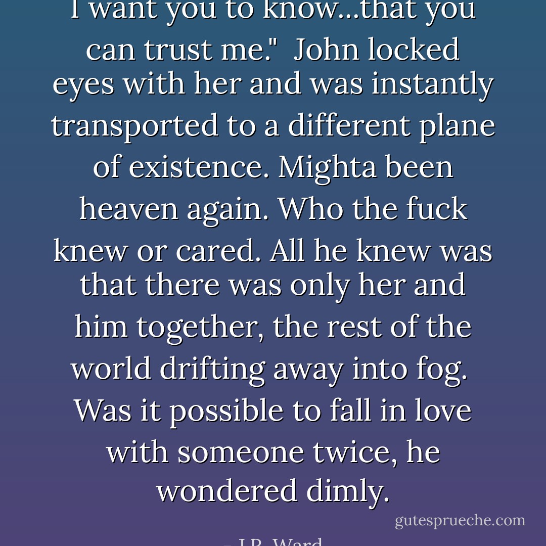 I want you to know...that you can trust me."<br /><br />John locked eyes with her and was instantly transported to a different plane of existence. Mighta been heaven again. Who the fuck knew or cared. All he knew was that there was only her and him together, the rest of the world drifting away into fog.<br /><br />Was it possible to fall in love with someone twice, he wondered dimly. - J.R. Ward
