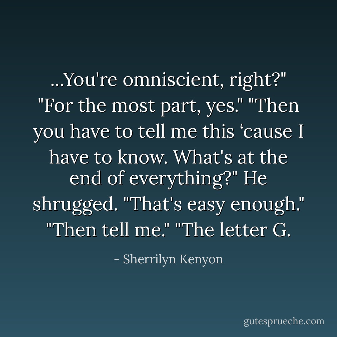 ...You're omniscient, right?"<br />"For the most part, yes."<br />"Then you have to tell me this ‘cause I have to know. What's at the end of everything?"<br />He shrugged. "That's easy enough."<br />"Then tell me."<br />"The letter G. - Sherrilyn Kenyon