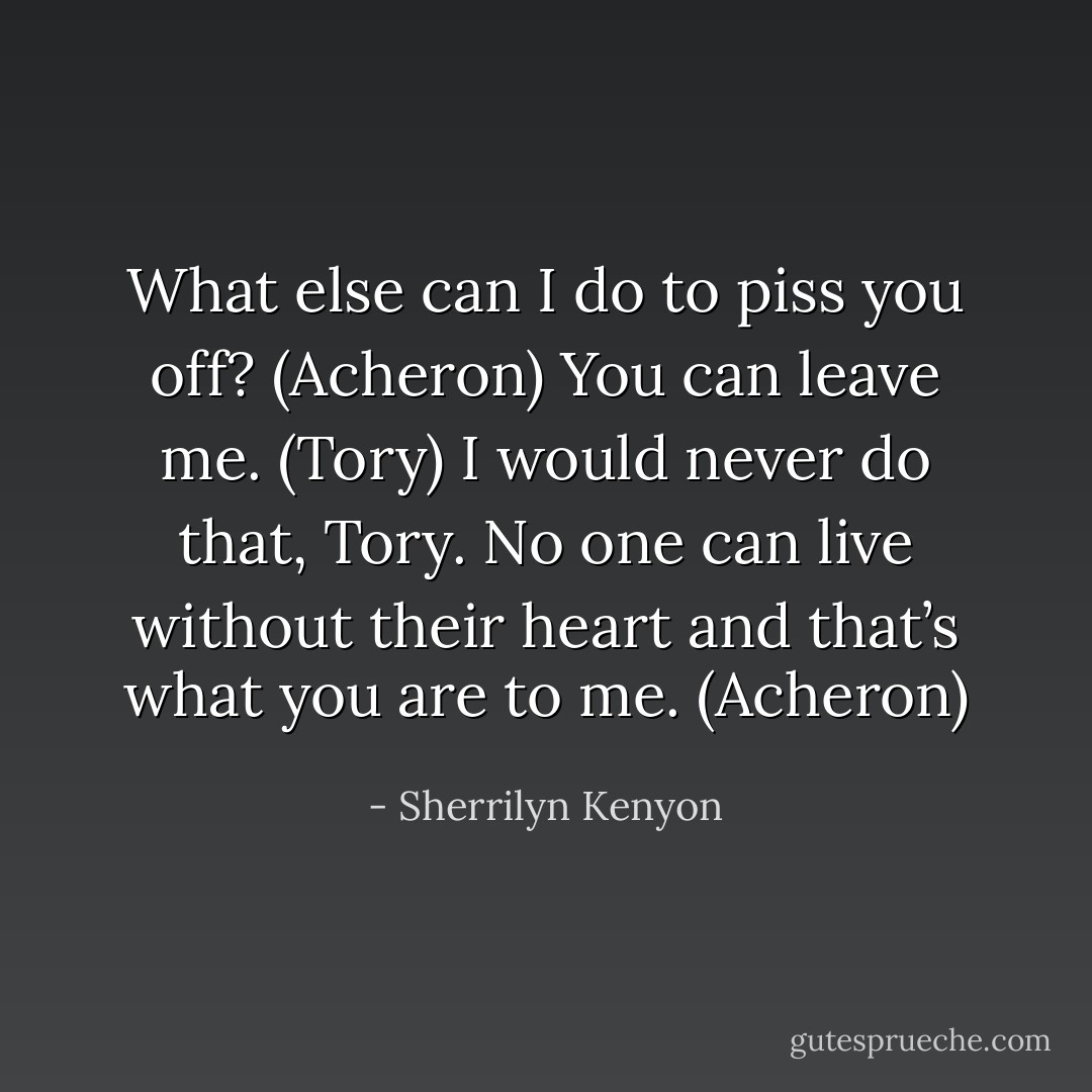 What else can I do to piss you off? (Acheron)<br />You can leave me. (Tory)<br />I would never do that, Tory. No one can live without their heart and that’s what you are to me. (Acheron) - Sherrilyn Kenyon