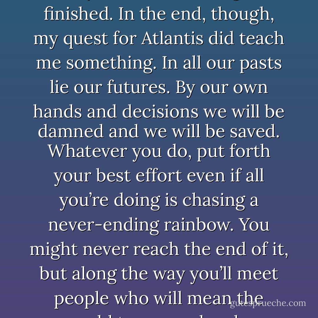 I wish I had better news for everyone and you can all read my report on our findings in my upcoming paper, as well as on my Web site once I get it finished. In the end, though, my quest for Atlantis did teach me something. In all our pasts lie our futures. By our own hands and decisions we will be damned and we will be saved. Whatever you do, put forth your best effort even if all you’re doing is chasing a never-ending rainbow. You might never reach the end of it, but along the way you’ll meet people who will mean the world to you and make memories that will keep you warm on even the coldest nights. (Tory) - Sherrilyn Kenyon