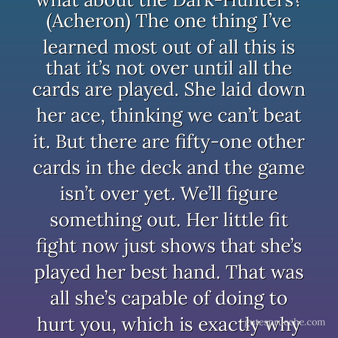 There will never be another Dark-Hunter who goes free. Your happiness comes at the expense of their freedom because there’s no one else I want to barter with. No one else to pay the fee you set up centuries ago. Knowing that, I hope you sleep well at night. (Artemis)<br />(Artemis leaves.)<br />But what about the Dark-Hunters? (Acheron)<br />The one thing I’ve learned most out of all this is that it’s not over until all the cards are played. She laid down her ace, thinking we can’t beat it. But there are fifty-one other cards in the deck and the game isn’t over yet. We’ll figure something out. Her little fit fight now just shows that she’s played her best hand. That was all she’s capable of doing to hurt you, which is exactly why she did it. Don’t let her ruin your day, baby, and don’t let her take from us what we have. We’ve gotten this far together. What’s another bitter goddess to us? Like my papou always says, over, under, around, or through. There’s always a way and we’ll find it. (Tory) - Sherrilyn Kenyon