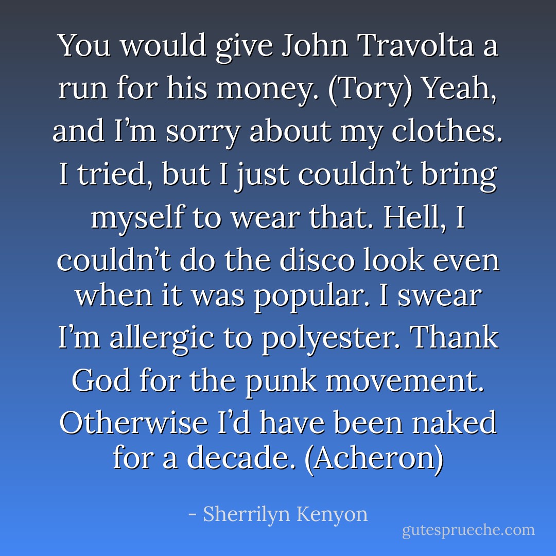 You would give John Travolta a run for his money. (Tory)<br />Yeah, and I’m sorry about my clothes. I tried, but I just couldn’t bring myself to wear that. Hell, I couldn’t do the disco look even when it was popular. I swear I’m allergic to polyester. Thank God for the punk movement. Otherwise I’d have been naked for a decade. (Acheron) - Sherrilyn Kenyon