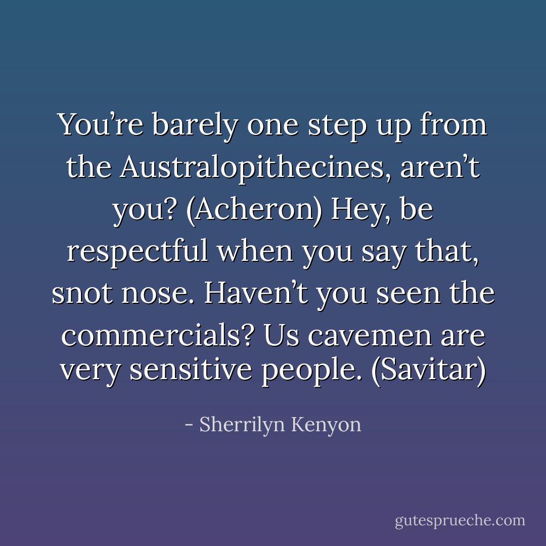 You’re barely one step up from the Australopithecines, aren’t you? (Acheron)<br />Hey, be respectful when you say that, snot nose. Haven’t you seen the commercials? Us cavemen are very sensitive people. (Savitar) - Sherrilyn Kenyon