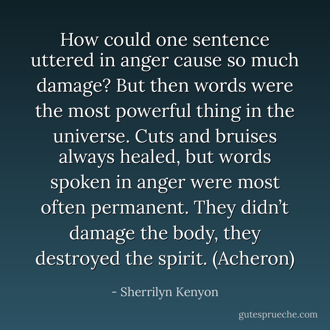 How could one sentence uttered in anger cause so much damage? But then words were the most powerful thing in the universe. Cuts and bruises always healed, but words spoken in anger were most often permanent. They didn’t damage the body, they destroyed the spirit. (Acheron) - Sherrilyn Kenyon