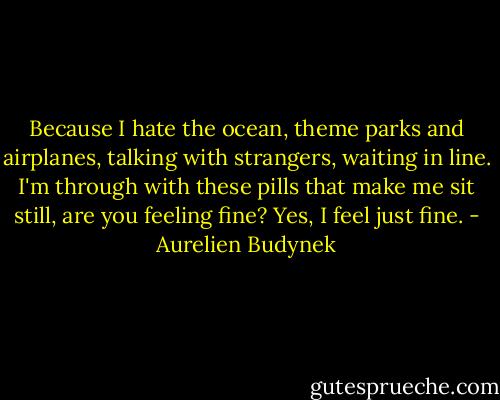 Because I hate the ocean, theme parks and airplanes, talking with strangers, waiting in line. I'm through with these pills that make me sit still, are you feeling fine? Yes, I feel just fine. - Aurelien Budynek