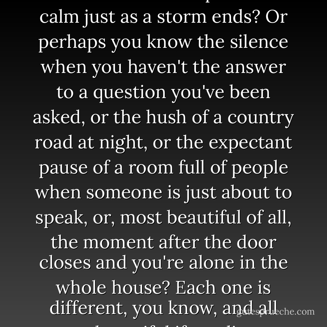 Have you ever heard the wonderful silence just before the dawn? Or the quiet and calm just as a storm ends? Or perhaps you know the silence when you haven't the answer to a question you've been asked, or the hush of a country road at night, or the expectant pause of a room full of people when someone is just about to speak, or, most beautiful of all, the moment after the door closes and you're alone in the whole house? Each one is different, you know, and all very beautiful if you listen carefully. - Norton Juster