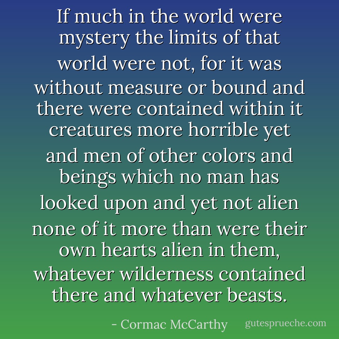 If much in the world were mystery the limits of that world were not, for it was without measure or bound and there were contained within it creatures more horrible yet and men of other colors and beings which no man has looked upon and yet not alien none of it more than were their own hearts alien in them, whatever wilderness contained there and whatever beasts. - Cormac McCarthy