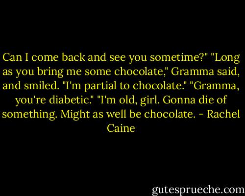 Can I come back and see you sometime?"<br />"Long as you bring me some chocolate," Gramma said, and smiled. "I'm partial to chocolate."<br />"Gramma, you're diabetic."<br />"I'm old, girl. Gonna die of something. Might as well be chocolate. - Rachel Caine