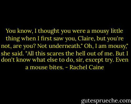 You know, I thought you were a mousy little thing when I first saw you, Claire, but you're not, are you? Not underneath."<br />Oh, I am mousy," she said. "All this scares the hell out of me. But I don't know what else to do, sir, except try. Even a mouse bites. - Rachel Caine