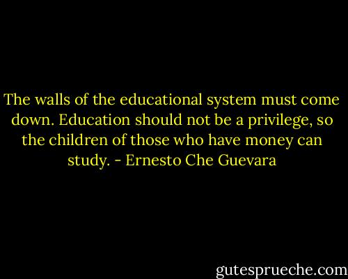 The walls of the educational system must come down. Education should not be a privilege, so the children of those who have money can study. - Ernesto Che Guevara