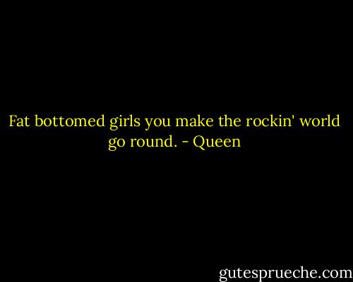 Fat bottomed girls you make the rockin' world go round. - Queen