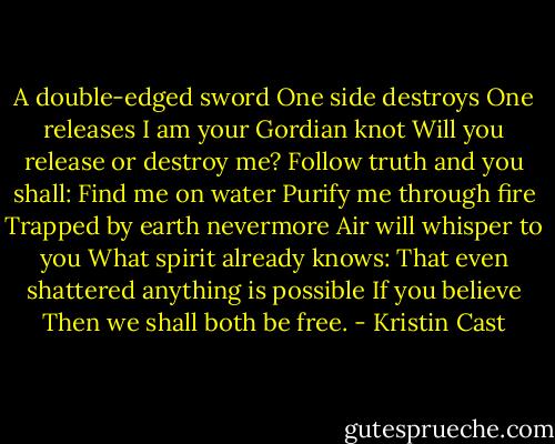 A double-edged sword<br />One side destroys<br />One releases<br />I am your Gordian knot<br />Will you release or destroy me?<br />Follow truth and you shall:<br />Find me on water<br />Purify me through fire<br />Trapped by earth nevermore<br />Air will whisper to you<br />What spirit already knows:<br />That even shattered<br />anything is possible<br />If you believe<br />Then we shall both be free. - Kristin Cast