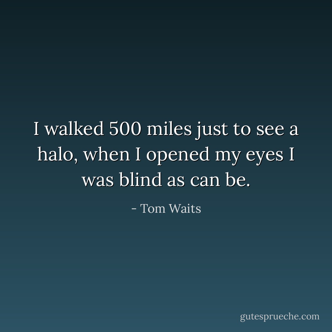 I walked 500 miles just to see a halo, when I opened my eyes I was blind as can be. - Tom Waits