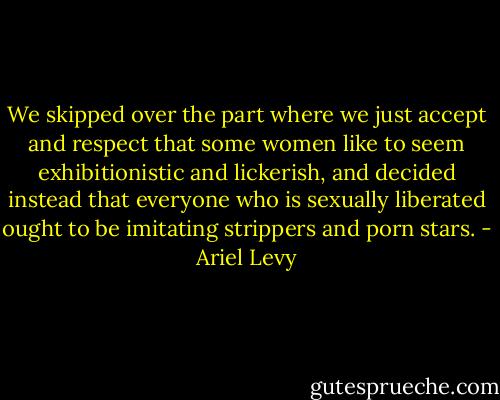We skipped over the part where we just accept and respect that some women like to seem exhibitionistic and lickerish, and decided instead that everyone who is sexually liberated ought to be imitating strippers and porn stars. - Ariel Levy