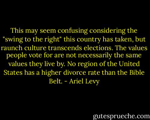 This may seem confusing considering the "swing to the right" this country has taken, but raunch culture transcends elections. The values people vote for are not necessarily the same values they live by. No region of the United States has a higher divorce rate than the Bible Belt. - Ariel Levy