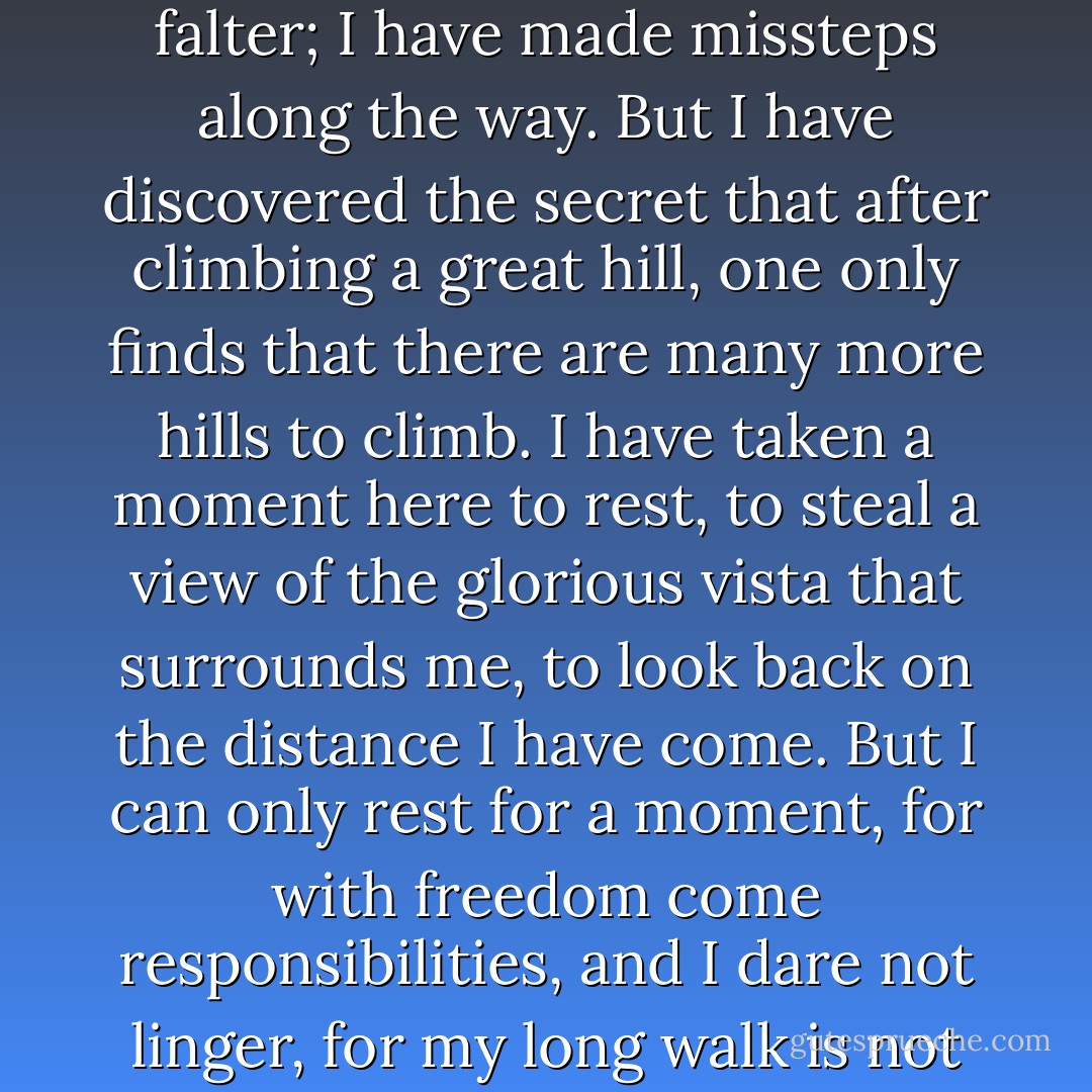 I have walked that long road to freedom. I have tried not to falter; I have made missteps along the way. But I have discovered the secret that after climbing a great hill, one only finds that there are many more hills to climb. I have taken a moment here to rest, to steal a view of the glorious vista that surrounds me, to look back on the distance I have come. But I can only rest for a moment, for with freedom come responsibilities, and I dare not linger, for my long walk is not ended. - Nelson Mandela