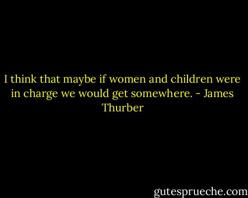 I think that maybe if women and children were in charge we would get somewhere. - James Thurber