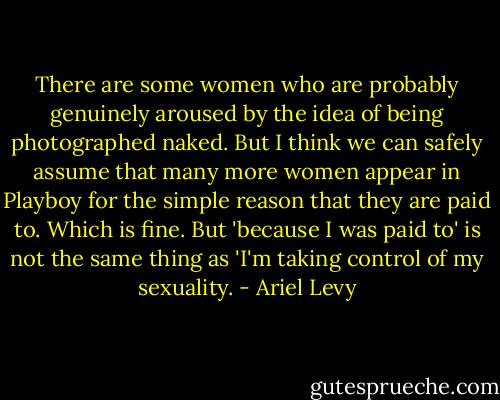 There are some women who are probably genuinely aroused by the idea of being photographed naked. But I think we can safely assume that many more women appear in Playboy for the simple reason that they are paid to. Which is fine. But 'because I was paid to' is not the same thing as 'I'm taking control of my sexuality. - Ariel Levy