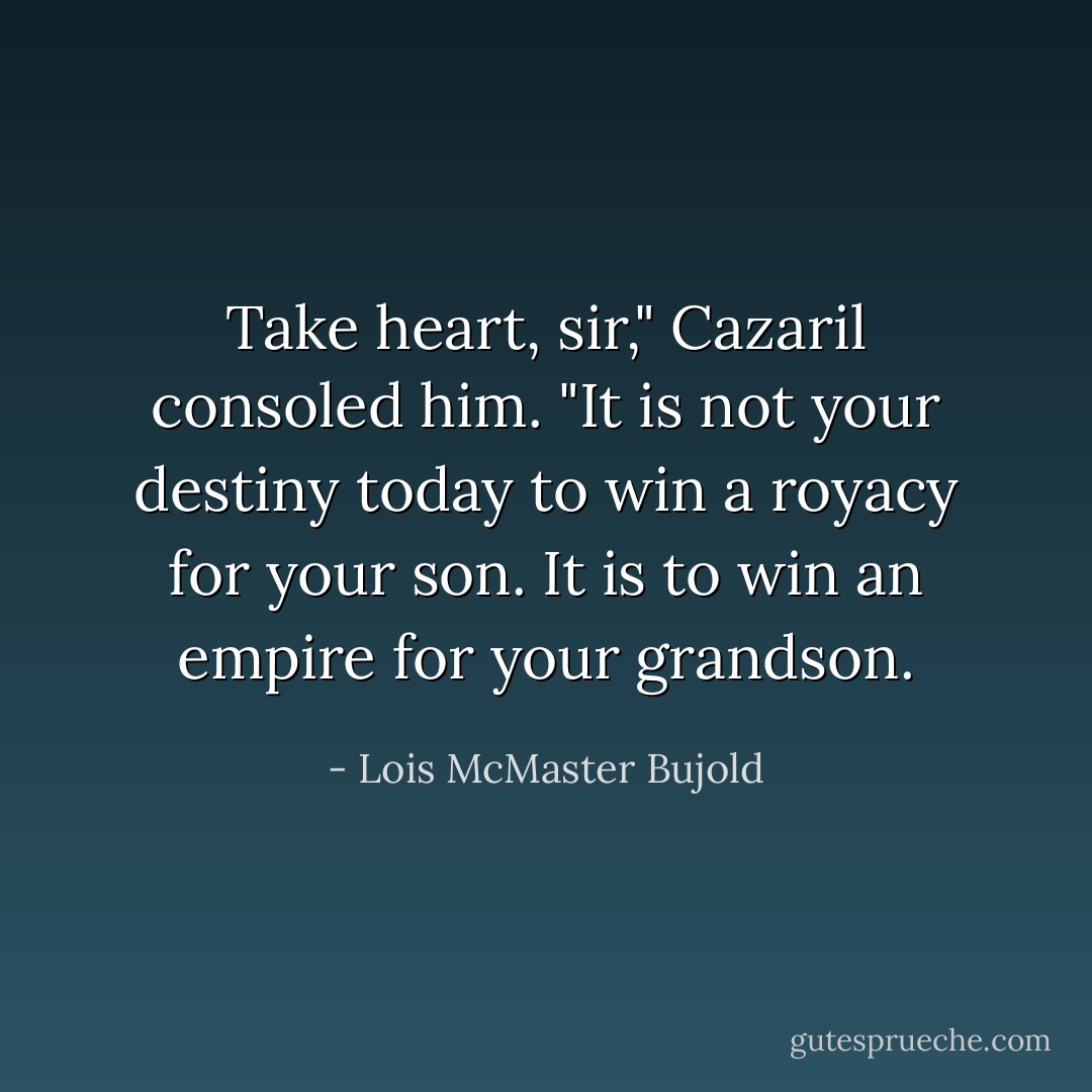 Take heart, sir," Cazaril consoled him. "It is not your destiny today to win a royacy for your son. It is to win an <i>empire</i> for your grandson. - Lois McMaster Bujold