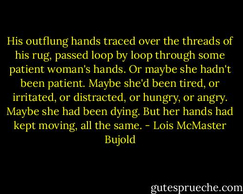 His outflung hands traced over the threads of his rug, passed loop by loop through some patient woman's hands. Or maybe she hadn't been patient. Maybe she'd been tired, or irritated, or distracted, or hungry, or angry. Maybe she had been dying. But her hands had kept moving, all the same. - Lois McMaster Bujold