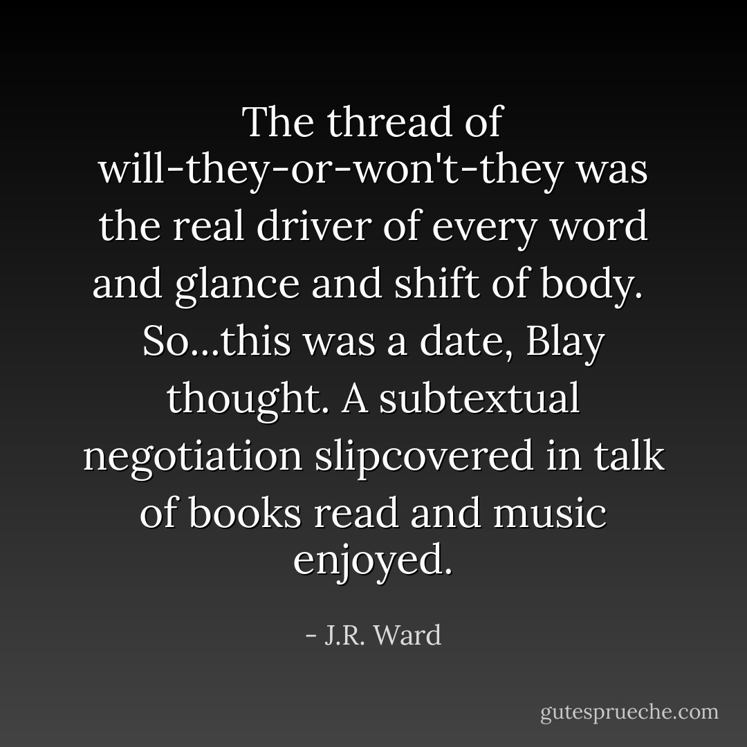 The thread of will-they-or-won't-they was the real driver of every word and glance and shift of body.<br /><br />So...this was a date, Blay thought. A subtextual negotiation slipcovered in talk of books read and music enjoyed. - J.R. Ward