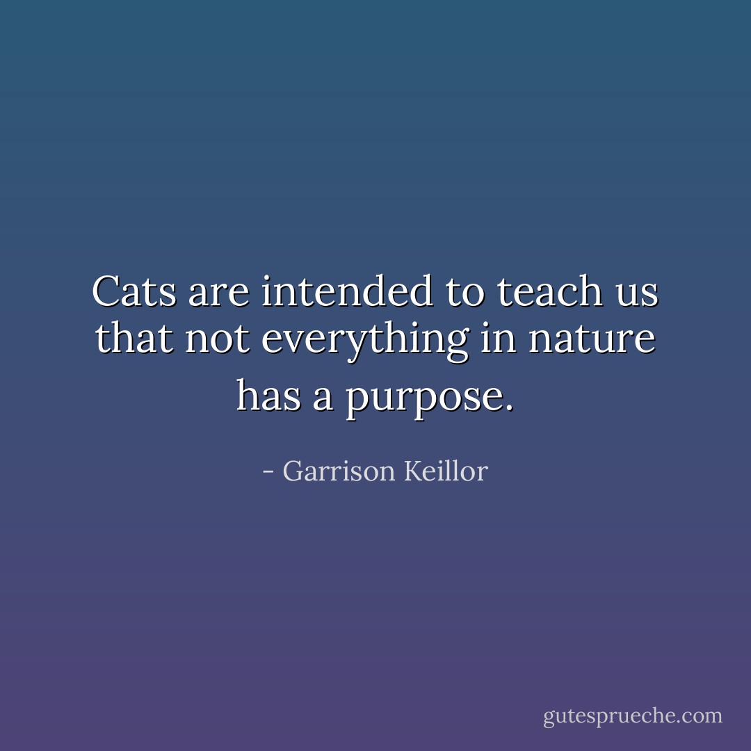 Cats are intended to teach us that not everything in nature has a purpose. - Garrison Keillor